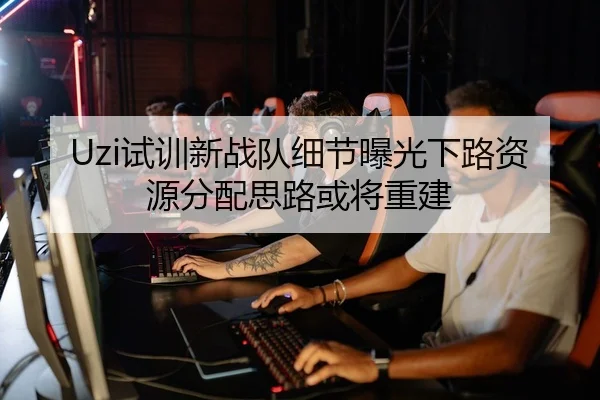 Uzi试训新战队细节曝光下路资源分配思路或将重建 - bet365 live stream